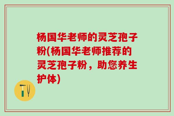 杨国华老师的灵芝孢子粉(杨国华老师推荐的灵芝孢子粉，助您养生护体)