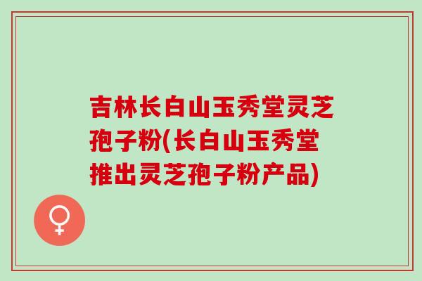 吉林长白山玉秀堂灵芝孢子粉(长白山玉秀堂推出灵芝孢子粉产品)