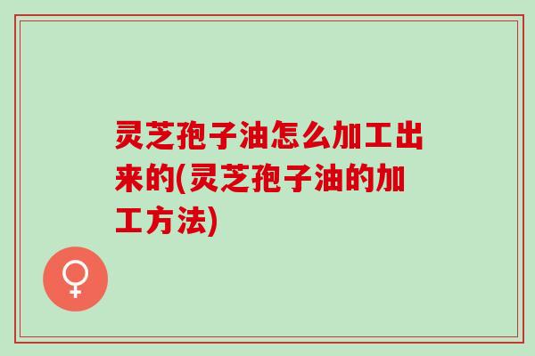 灵芝孢子油怎么加工出来的(灵芝孢子油的加工方法)