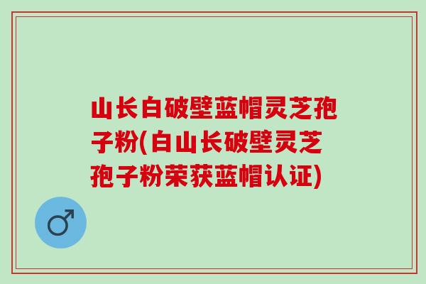 山长白破壁蓝帽灵芝孢子粉(白山长破壁灵芝孢子粉荣获蓝帽认证)