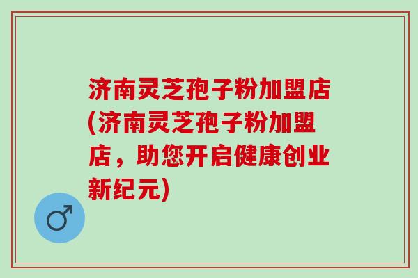 济南灵芝孢子粉加盟店(济南灵芝孢子粉加盟店，助您开启健康创业新纪元)