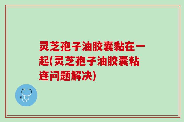 灵芝孢子油胶囊黏在一起(灵芝孢子油胶囊粘连问题解决) 灵芝孢子油胶囊黏在一起(灵芝孢子油胶囊粘连问题解决)