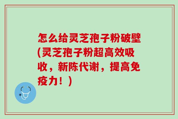 怎么给灵芝孢子粉破壁(灵芝孢子粉超高效吸收，新陈代谢，提高免疫力！)