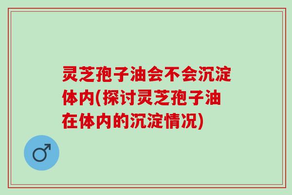灵芝孢子油会不会沉淀体内(探讨灵芝孢子油在体内的沉淀情况) 灵芝孢子油会不会沉淀体内(探讨灵芝孢子油在体内的沉淀情况)