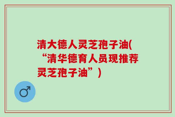 清大德人灵芝孢子油(“清华德育人员现推荐灵芝孢子油”)