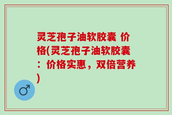 灵芝孢子油软胶囊 价格(灵芝孢子油软胶囊:价格实惠,双倍营养) 灵芝孢子油软胶囊 价格(灵芝孢子油软胶囊:价格实惠,双倍营养)