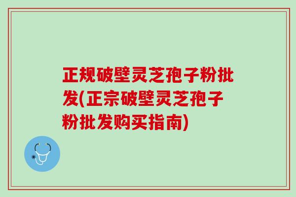 正规破壁灵芝孢子粉批发(正宗破壁灵芝孢子粉批发购买指南)