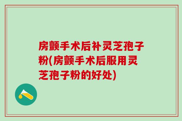 房颤手术后补灵芝孢子粉(房颤手术后服用灵芝孢子粉的好处)