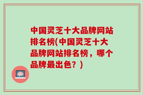 中国灵芝十大品牌网站排名榜(中国灵芝十大品牌网站排名榜，哪个品牌出色？)