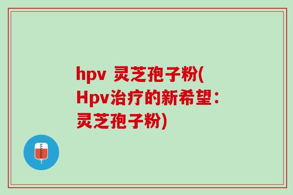 hpv 灵芝孢子粉(Hpv治疗的新希望：灵芝孢子粉)