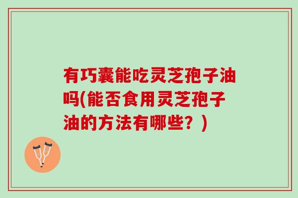 有巧囊能吃灵芝孢子油吗(能否食用灵芝孢子油的方法有哪些？)