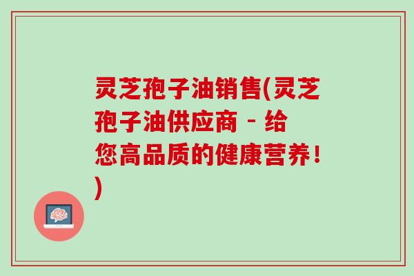 灵芝孢子油销售(灵芝孢子油供应商 - 给您高品质的健康营养！)