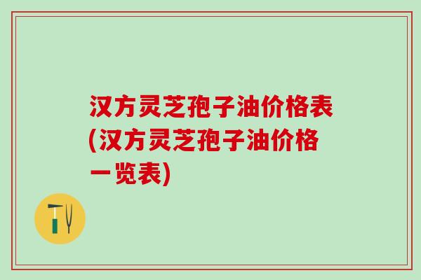汉方灵芝孢子油价格表(汉方灵芝孢子油价格一览表)