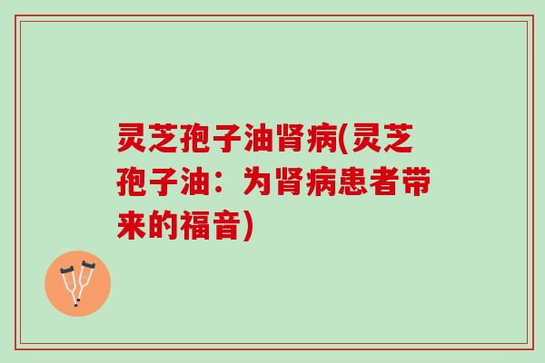 灵芝孢子油肾病(灵芝孢子油：为肾病患者带来的福音)