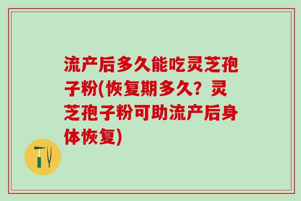 流产后多久能吃灵芝孢子粉(恢复期多久?灵芝孢子粉可助流产后身体恢复) 流产后多久能吃灵芝孢子粉(恢复期多久?灵芝孢子粉可助流产后身体恢复)