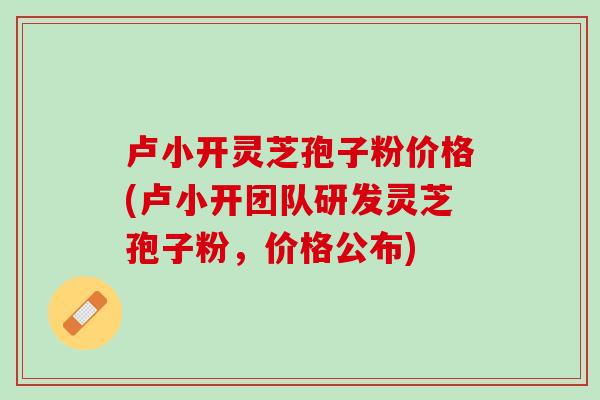 卢小开灵芝孢子粉价格(卢小开团队研发灵芝孢子粉，价格公布)