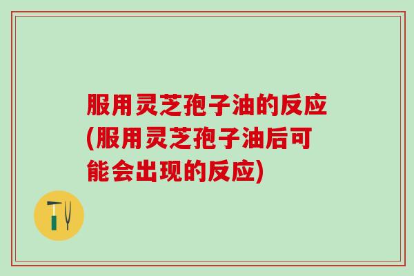 服用灵芝孢子油的反应(服用灵芝孢子油后可能会出现的反应)