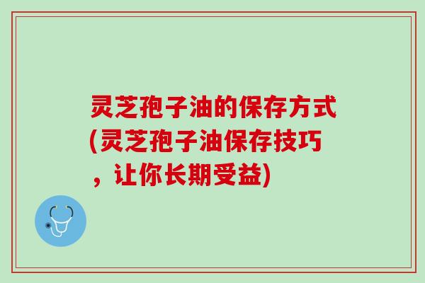 灵芝孢子油的保存方式(灵芝孢子油保存技巧，让你长期受益)