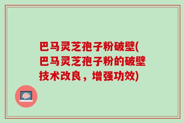 巴马灵芝孢子粉破壁(巴马灵芝孢子粉的破壁技术改良，增强功效)