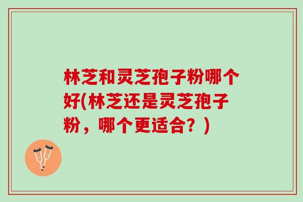 林芝和灵芝孢子粉哪个好(林芝还是灵芝孢子粉，哪个更适合？)