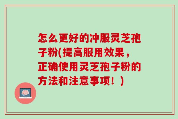 怎么更好的冲服灵芝孢子粉(提高服用效果，正确使用灵芝孢子粉的方法和注意事项！)