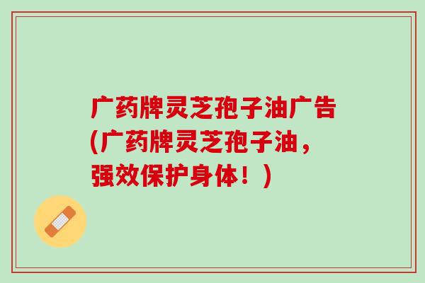 广药牌灵芝孢子油广告(广药牌灵芝孢子油，强效保护身体！)