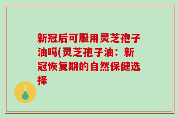 新冠后可服用灵芝孢子油吗(灵芝孢子油：新冠恢复期的自然保健选择
