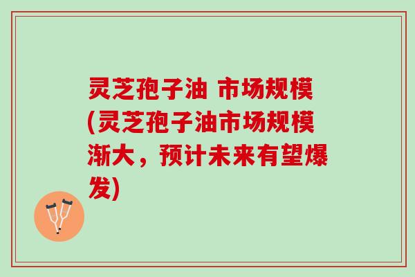 灵芝孢子油 市场规模(灵芝孢子油市场规模渐大,预计未来有望爆发) 灵芝孢子油 市场规模(灵芝孢子油市场规模渐大,预计未来有望爆发)