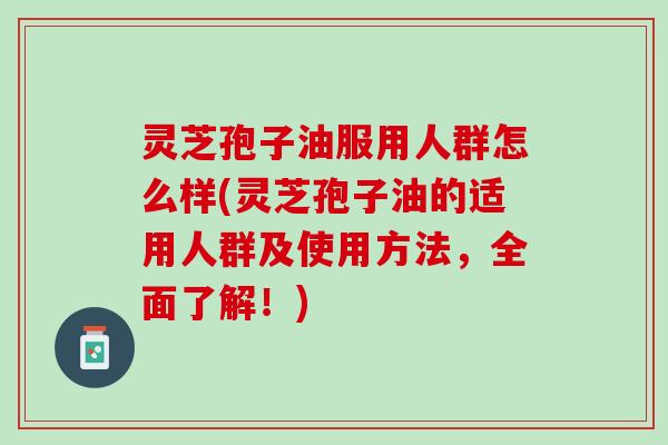灵芝孢子油服用人群怎么样(灵芝孢子油的适用人群及使用方法，全面了解！)