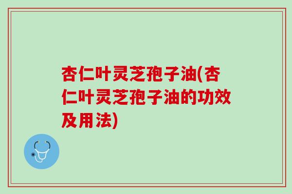 杏仁叶灵芝孢子油(杏仁叶灵芝孢子油的功效及用法) 杏仁叶灵芝孢子油(杏仁叶灵芝孢子油的功效及用法)