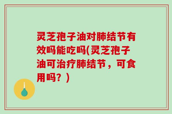 灵芝孢子油对肺结节有效吗能吃吗(灵芝孢子油可治疗肺结节，可食用吗？)