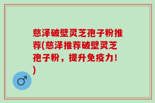 慈泽破壁灵芝孢子粉推荐(慈泽推荐破壁灵芝孢子粉,提升免疫力!) 慈泽破壁灵芝孢子粉推荐(慈泽推荐破壁灵芝孢子粉,提升免疫力!)