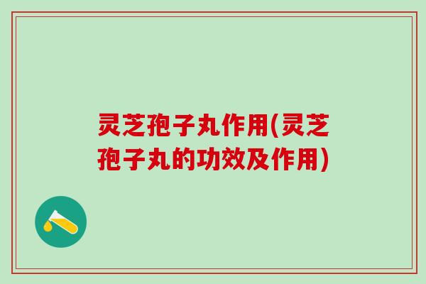 灵芝孢子丸作用(灵芝孢子丸的功效及作用)