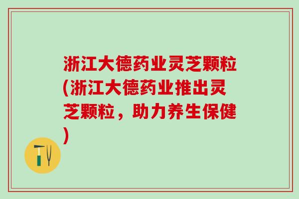 浙江大德药业灵芝颗粒(浙江大德药业推出灵芝颗粒，助力养生保健)