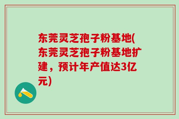 东莞灵芝孢子粉基地(东莞灵芝孢子粉基地扩建，预计年产值达3亿元)