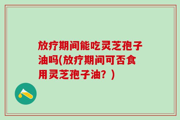 放疗期间能吃灵芝孢子油吗(放疗期间可否食用灵芝孢子油？)