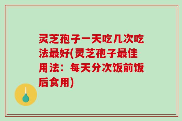 灵芝孢子一天吃几次吃法最好(灵芝孢子最佳用法：每天分次饭前饭后食用)