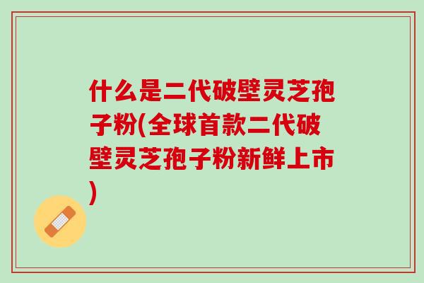 什么是二代破壁灵芝孢子粉(全球二代破壁灵芝孢子粉新鲜上市)