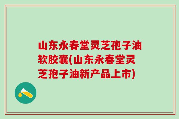 山东永春堂灵芝孢子油软胶囊(山东永春堂灵芝孢子油新产品上市) 山东永春堂灵芝孢子油软胶囊(山东永春堂灵芝孢子油新产品上市)