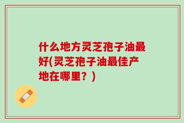 什么地方灵芝孢子油好(灵芝孢子油佳产地在哪里？)