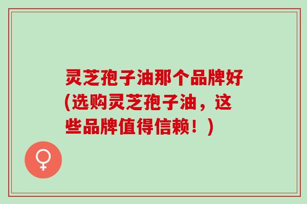 灵芝孢子油那个品牌好(选购灵芝孢子油，这些品牌值得信赖！)