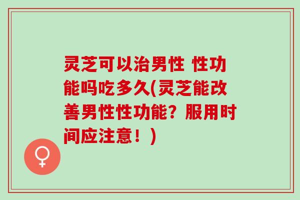 灵芝可以治男性 性功能吗吃多久(灵芝能改善男性性功能？服用时间应注意！)