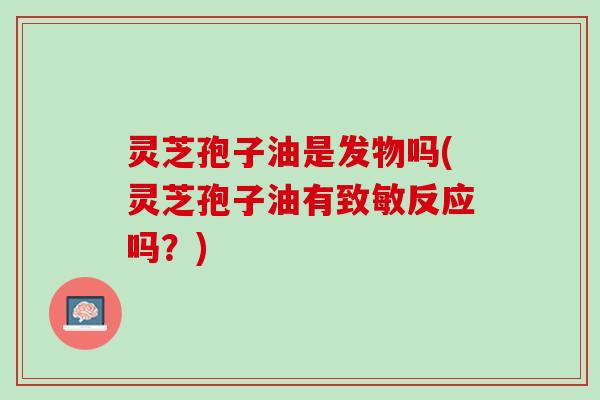 灵芝孢子油是发物吗(灵芝孢子油有致敏反应吗？)