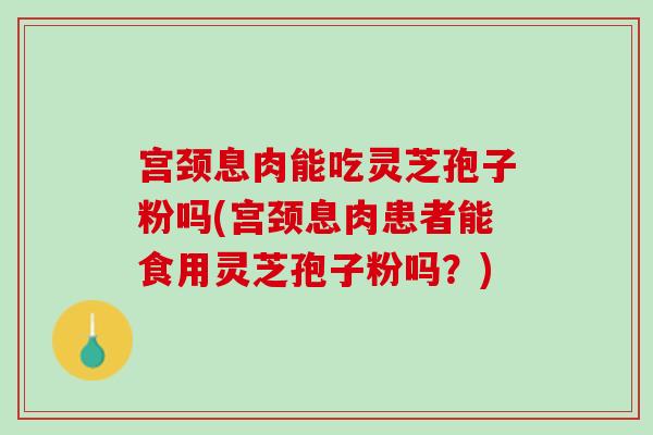 宫颈息肉能吃灵芝孢子粉吗(宫颈息肉患者能食用灵芝孢子粉吗？)