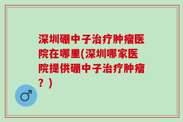 深圳硼中子医院在哪里(深圳哪家医院提供硼中子?) 深圳硼中子医院在哪里(深圳哪家医院提供硼中子?)
