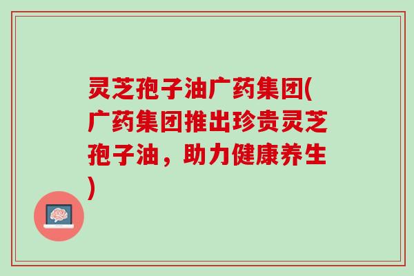 灵芝孢子油广药集团(广药集团推出珍贵灵芝孢子油，助力健康养生)