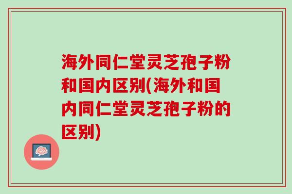 海外同仁堂灵芝孢子粉和国内区别(海外和国内同仁堂灵芝孢子粉的区别) 海外同仁堂灵芝孢子粉和国内区别(海外和国内同仁堂灵芝孢子粉的区别)