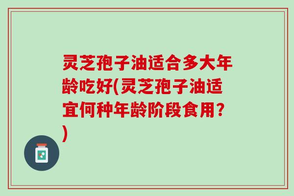 灵芝孢子油适合多大年龄吃好(灵芝孢子油适宜何种年龄阶段食用?) 灵芝孢子油适合多大年龄吃好(灵芝孢子油适宜何种年龄阶段食用?)