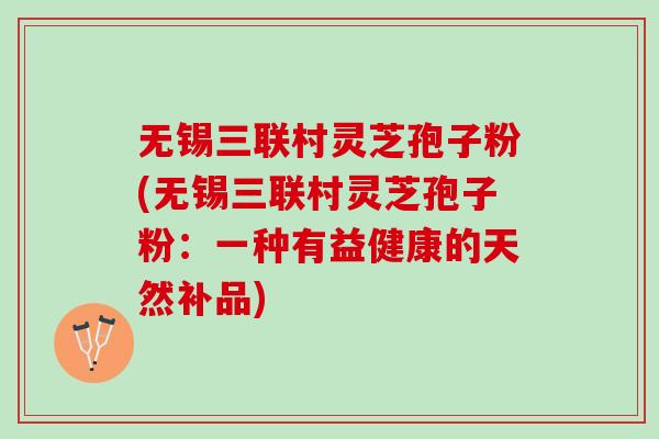 无锡三联村灵芝孢子粉(无锡三联村灵芝孢子粉:一种有益健康的天然补品) 无锡三联村灵芝孢子粉(无锡三联村灵芝孢子粉:一种有益健康的天然补品)
