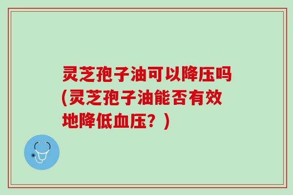 灵芝孢子油可以降压吗(灵芝孢子油能否有效地降低血压？)
